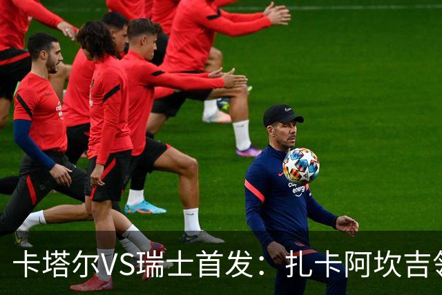 卡塔尔VS瑞士首发：扎卡阿坎吉领衔 恩博洛配恩多耶