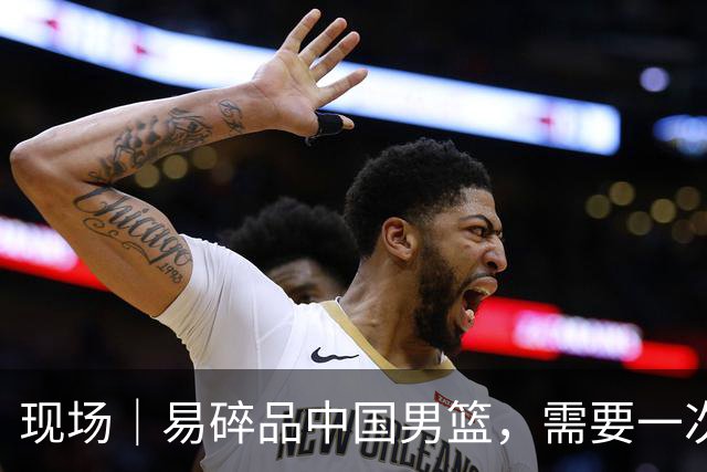 现场｜易碎品中国男篮，需要一次破而后立